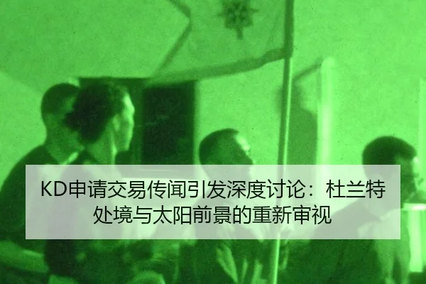 KD申请交易传闻引发深度讨论：杜兰特处境与太阳前景的重新审视